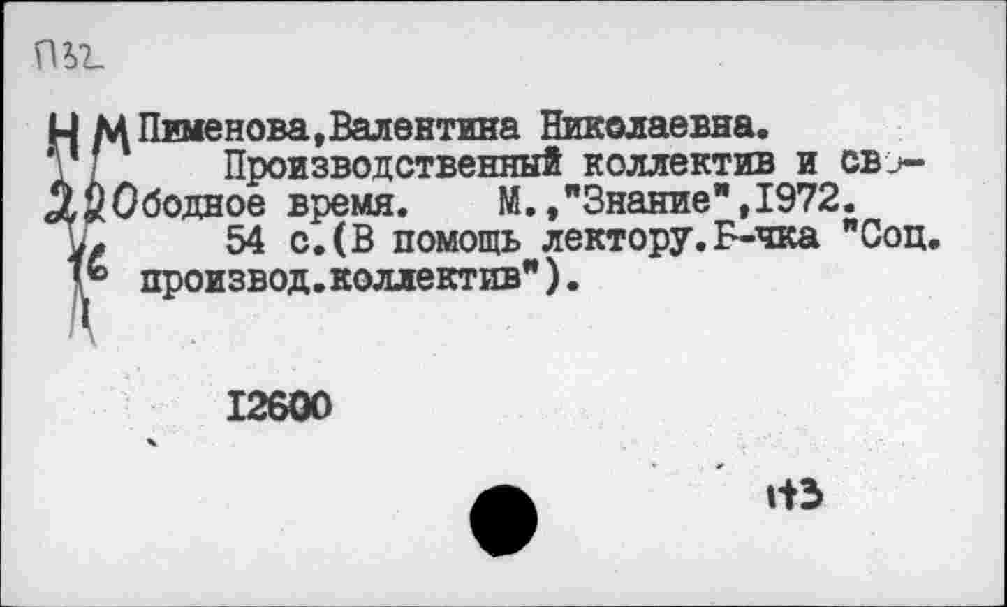 ﻿пь?_
?Пименова,Валентина Николаевна.
Производственный коллектив и св_>->бодное время. М.,"Знание",1972.
54 с,(В помощь лектору. Б-чка "Соц. произвол.коллектив").
12600
ИЗ